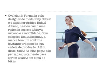 ➤ Cycleland: Formada pela
designer de moda Naly Cabral
e o designer gráﬁco Rafael
Afonso, nasceu como uma
reﬂexão sobre o lifestyle
urbano e a mobilidade. Com
coleções limitadíssimas, a
marca tem um controle
bastante próximo de sua
cadeia de produção. Além
disso, todas as suas peças são
pensadas justamente para
serem usadas em cima de
bikes.
 
