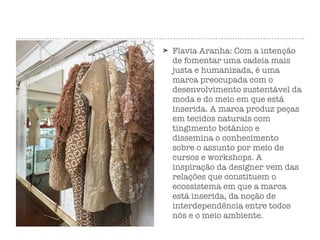 ➤ Flavia Aranha: Com a intenção
de fomentar uma cadeia mais
justa e humanizada, é uma
marca preocupada com o
desenvolvimento sustentável da
moda e do meio em que está
inserida. A marca produz peças
em tecidos naturais com
tingimento botânico e
dissemina o conhecimento
sobre o assunto por meio de
cursos e workshops. A
inspiração da designer vem das
relações que constituem o
ecossistema em que a marca
está inserida, da noção de
interdependência entre todos
nós e o meio ambiente.
 