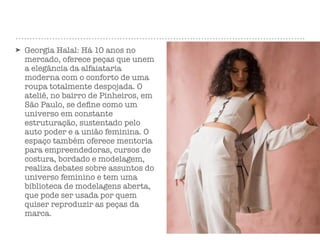 ➤ Georgia Halal: Há 10 anos no
mercado, oferece peças que unem
a elegância da alfaiataria
moderna com o conforto de uma
roupa totalmente despojada. O
ateliê, no bairro de Pinheiros, em
São Paulo, se deﬁne como um
universo em constante
estruturação, sustentado pelo
auto poder e a união feminina. O
espaço também oferece mentoria
para empreendedoras, cursos de
costura, bordado e modelagem,
realiza debates sobre assuntos do
universo feminino e tem uma
biblioteca de modelagens aberta,
que pode ser usada por quem
quiser reproduzir as peças da
marca.
 