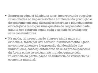 ➤ Empresas vêm, já há alguns anos, incorporando questões
relacionadas ao impacto social e ambiental da produção e
do consumo em suas discussões internas e planejamentos
estratégicos tanto por uma questão de responsabilidade,
quanto por estarem sendo cada vez mais cobradas por
seus consumidores.
➤ Na moda, tal preocupação aparece ainda mais em
evidência, tanto por seu caráter intrinsecamente ligado
ao comportamento e à expressão da identidade dos
indivíduos e, consequentemente de suas preocupações e
da forma como se colocam no mundo, quanto pela
relevância da participação da indústria do vestuário na
economia mundial.
 