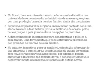 ➤ No Brasil, de o assunto estar sendo cada vez mais discutido nas
universidades e no mercado, as iniciativas de marcas que optam
por uma produção baseada no slow fashion ainda são incipientes.
➤ Pequenas empresas vêm surgindo, mas a maior parte do consumo
ainda favorece o fast fashion, por sua facilidade de acesso, pelos
baixos preços e pela grande oferta de opções de produtos.
➤ A disseminação de informações para conscientizar o público é,
sem dúvida, uma ferramenta que pode estimular a preferência
por produtos de marcas de slow fashion.
➤ No entanto, incentivos para os negócios, orientação sobre gestão
das empresas e aumentar as possibilidades de canais de vendas,
com mais feiras e marketplaces físicos, por exemplo, podem
aumentar o interesse dos consumidores, e consequentemente, o
desenvolvimento das marcas existentes e de outras novas.
 