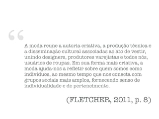 “A moda reune a autoria criativa, a produção técnica e
a disseminação cultural associadas ao ato de vestir,
unindo designers, produtores varejistas e todos nós,
usuários de roupas. Em sua forma mais criativa, a
moda ajuda-nos a reﬂetir sobre quem somos como
indivíduos, ao mesmo tempo que nos conecta com
grupos sociais mais amplos, fornecendo senso de
individualidade e de pertencimento.
(FLETCHER, 2011, p. 8)
 