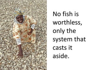 No fish is 
worthless, 
only the 
system that 
casts it 
aside. 
 