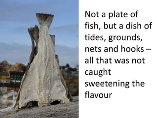 Not a plate of 
fish, but a dish of 
tides, grounds, 
nets and hooks – 
all that was not 
caught 
sweetening the 
flavour 
 