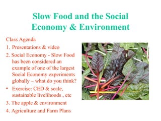 Slow Food and the Social
Economy & Environment
Class Agenda
1. Presentations & video
2. Social Economy - Slow Food
has been considered an
example of one of the largest
Social Economy experiments
globally – what do you think?
• Exercise: CED & scale,
sustainable livelihoods , etc
3. The apple & environment
4. Agriculture and Farm Plans
 