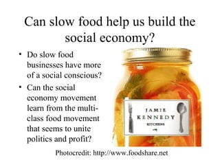 Can slow food help us build the
social economy?
• Do slow food
businesses have more
of a social conscious?
• Can the social
economy movement
learn from the multi-
class food movement
that seems to unite
politics and profit?
Photocredit: http://www.foodshare.net
 