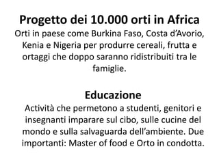 Educazione
Actività che permetono a studenti, genitori e
insegnanti imparare sul cibo, sulle cucine del
mondo e sulla salvaguarda dell’ambiente. Due
importanti: Master of food e Orto in condotta.
Progetto dei 10.000 orti in Africa
Orti in paese come Burkina Faso, Costa d’Avorio,
Kenia e Nigeria per produrre cereali, frutta e
ortaggi che doppo saranno ridistribuiti tra le
famiglie.
 