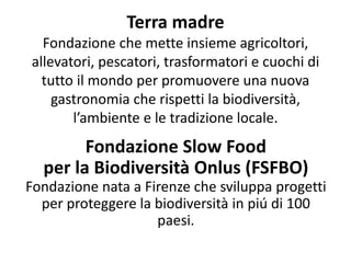 Terra madre
Fondazione che mette insieme agricoltori,
allevatori, pescatori, trasformatori e cuochi di
tutto il mondo per promuovere una nuova
gastronomia che rispetti la biodiversità,
l’ambiente e le tradizione locale.
Fondazione Slow Food
per la Biodiversità Onlus (FSFBO)
Fondazione nata a Firenze che sviluppa progetti
per proteggere la biodiversità in piú di 100
paesi.
 