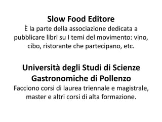 Slow Food Editore
È la parte della associazione dedicata a
pubblicare libri su I temi del movimento: vino,
cibo, ristorante che partecipano, etc.
Università degli Studi di Scienze
Gastronomiche di Pollenzo
Facciono corsi di laurea triennale e magistrale,
master e altri corsi di alta formazione.
 