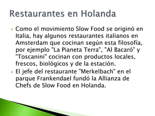  Como el movimiento Slow Food se originó en
Italia, hay algunos restaurantes italianos en
Amsterdam que cocinan según esta filosofía,
por ejemplo "La Pianeta Terra", "Al Bacaró" y
"Toscanini" cocinan con productos locales,
frescos, biológicos y de la estación.
 El jefe del restaurante "Merkelbach" en el
parque Frankendael fundó la Allianza de
Chefs de Slow Food en Holanda.
 