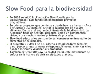  En 2003 se inició la „Fundación Slow Food la por la
Biodiversidad“. Esta fundación implementa proyectos
pragmáticos.
 Su primer proyecto, que continua a día de hoy , se llama <<Arca
del Gusto>>. Su meta es tutelar la calidad alta de nuestra
alimentación para el engrandecimiento de la biodiversidad. La
fundación tiene un sentido polémico, como un compromiso
cívico, y usa muchos modos prácticos de proceder.
 Slow food educa a los consumidores, construye un inventario de
alimentos de calidad alta.
 El proyecto <<Slow Fish >> enseña a los pescadores técnicas
para pescar artesanalmente y responsablemente, entonces ellos
pueden mejorar y valorizar sus productos.
 También existen Cittàslow (la ciudad lenta), este movimiento se
enfoca en la manera de vivir en ciudades grandes.
 