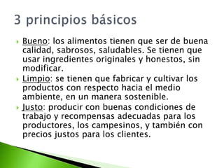 Bueno: los alimentos tienen que ser de buena
calidad, sabrosos, saludables. Se tienen que
usar ingredientes originales y honestos, sin
modificar.
 Limpio: se tienen que fabricar y cultivar los
productos con respecto hacia el medio
ambiente, en un manera sostenible.
 Justo: producir con buenas condiciones de
trabajo y recompensas adecuadas para los
productores, los campesinos, y también con
precios justos para los clientes.
 