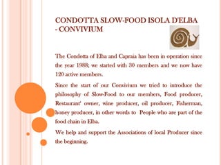 CONDOTTA SLOW-FOOD ISOLA D'ELBA
- CONVIVIUM

The Condotta of Elba and Capraia has been in operation since

the year 1988; we started with 30 members and we now have
120 active members.
Since the start of our Convivium we tried to introduce the
philosophy of Slow-Food to our members, Food producer,

Restaurant‘ owner, wine producer, oil producer, Fisherman,
honey producer, in other words to People who are part of the
food chain in Elba.
We help and support the Associations of local Producer since
the beginning.

 