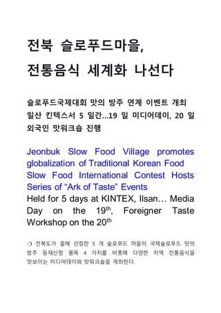 전북 슬로푸드마을,
전통음식 세계화 나선다
슬로푸드국제대회 맛의 방주 연계 이벤트 개최
일산 킨텍스서 5 일간…19 일 미디어데이, 20 일
외국인 맛워크숍 진행
Jeonbuk Slow Food Village promotes
globalization of Traditional Korean Food
Slow Food International Contest Hosts
Series of “Ark of Taste” Events
Held for 5 days at KINTEX, Ilsan… Media
Day on the 19th
, Foreigner Taste
Workshop on the 20th
❍ 전북도가 올해 선정한 5 개 슬로푸드 마을이 국제슬로푸드 맛의
방주 등재신청 품목 4 가지를 비롯해 다양한 지역 전통음식을
맛보이는 미디어데이와 맛워크숍을 개최한다.
 