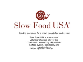 Join the movement for a good, clean & fair food system Slow Food USA is a network of volunteer chapters all over the country who are working to transform the food system, both locally and nationally. twitter: @SlowFoodUSA 