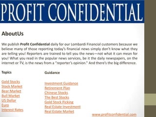 AboutUs
We publish Profit Confidential daily for our Lombardi Financial customers because we
believe many of those reporting today’s financial news simply don’t know what they
are telling you! Reporters are trained to tell you the news—not what it can mean for
you! What you read in the popular news services, be it the daily newspapers, on the
internet or TV, is the news from a “reporter’s opinion.” And there’s the big difference.

Topics                     Guidance

Gold Stocks                Investment Guidance
Stock Market               Retirement Plan
Bear Market                Chinese Stocks
Bull Market                The Best Stocks
US Dollar                  Gold Stock Picking
Euro                       Real Estate Investment
Interest Rates             Real Estate Market
                                                          www.profitconfidential.com
 