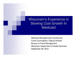 Wisconsin’s Experience in
Slowing Cost Growth In
Medicaid
Medicaid Managed Care Conference
Curtis Cunningham, Deputy Director
Bureau of Fiscal Management
Wisconsin Department of Health Services
September 28, 2010
 