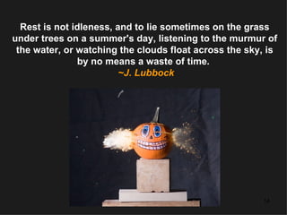 Rest is not idleness, and to lie sometimes on the grass under trees on a summer's day, listening to the murmur of the water, or watching the clouds float across the sky, is by no means a waste of time.   ~J. Lubbock 