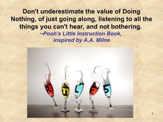 Don't underestimate the value of Doing Nothing, of just going along, listening to all the things you can't hear, and not bothering.  ~Pooh's Little Instruction Book,  inspired by A.A. Milne 