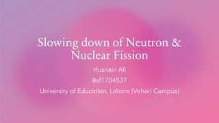 Slowing down of Neutron &
Nuclear Fission
Husnain Ali
Bsf1704537
University of Education, Lahore (Vehari Campus)
 