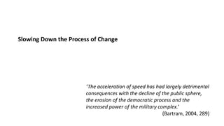 Slowing Down the Process of Change
‘The acceleration of speed has had largely detrimental
consequences with the decline of the public sphere,
the erosion of the democratic process and the
increased power of the military complex.’
(Bartram, 2004, 289)
 