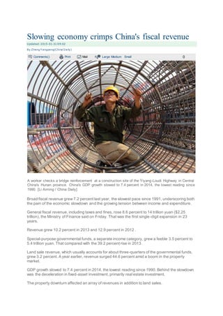 Slowing economy crimps China's fiscal revenue
U pdated: 2015-01-31 09:02
By Zheng Y angpeng(China Daily)
Comments() Print Mail Large Medium Small 0
A worker checks a bridge reinforcement at a construction site of the Yiyang-Loudi Highway in Central
China's Hunan province. China's GDP growth slowed to 7.4 percent in 2014, the lowest reading since
1990. [Li Aiming / China Daily]
Broad fiscal revenue grew 7.2 percent last year, the slowest pace since 1991, underscoring both
the pain of the economic slowdown and the growing tension between income and expenditure.
General fiscal revenue, including taxes and fines, rose 8.6 percent to 14 trillion yuan ($2.25
trillion), the Ministry of Finance said on Friday. That was the first single-digit expansion in 23
years.
Revenue grew 10.2 percent in 2013 and 12.9 percent in 2012 .
Special-purpose governmental funds, a separate income category, grew a feeble 3.5 percent to
5.4 trillion yuan. That compared with the 39.2 percent rise in 2013.
Land sale revenue, which usually accounts for about three-quarters of the governmental funds,
grew 3.2 percent. A year earlier, revenue surged 44.6 percent amid a boom in the property
market.
GDP growth slowed to 7.4 percent in 2014, the lowest reading since 1990. Behind the slowdown
was the deceleration in fixed-asset investment, primarily real estate investment.
The property downturn affected an array of revenues in addition to land sales.
 