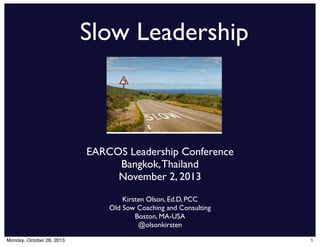 Slow Leadership

EARCOS Leadership Conference
Bangkok, Thailand
November 2, 2013
Kirsten Olson, Ed.D, PCC
Old Sow Coaching and Consulting
Boston, MA-USA
@olsonkirsten
Monday, October 28, 2013

1

 