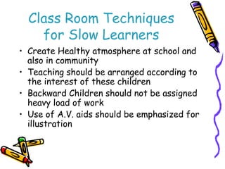 Class Room Techniques 
for Slow Learners 
• Create Healthy atmosphere at school and 
also in community 
• Teaching should be arranged according to 
the interest of these children 
• Backward Children should not be assigned 
heavy load of work 
• Use of A.V. aids should be emphasized for 
illustration 
 