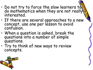 • Do not try to force the slow learners to 
do mathematics when they are not really 
interested. 
• If there are several approaches to a new 
concept, use one per lesson to avoid 
confusion. 
• When a question is asked, break the 
questions into a number of simple 
questions. 
• Try to think of new ways to review 
concepts. 
 