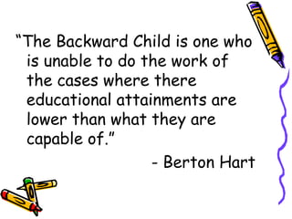 “The Backward Child is one who 
is unable to do the work of 
the cases where there 
educational attainments are 
lower than what they are 
capable of.” 
- Berton Hart 
 
