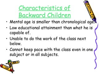 Characteristics of 
Backward Children 
• Mental age is smaller than chronological age. 
• Low educational attainment than what he is 
capable of. 
• Unable to do the work of the class next 
below. 
• Cannot keep pace with the class even in one 
subject or in all subjects. 
 