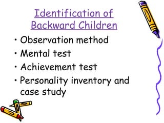 Identification of 
Backward Children 
• Observation method 
• Mental test 
• Achievement test 
• Personality inventory and 
case study 
 