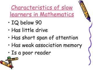 Characteristics of slow 
learners in Mathematics 
• IQ below 90 
• Has little drive 
• Has short span of attention 
• Has weak association memory 
• Is a poor reader 
 