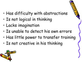 • Has difficulty with abstractions 
• Is not logical in thinking 
• Lacks imagination 
• Is unable to detect his own errors 
• Has little power to transfer training 
• Is not creative in his thinking 
 