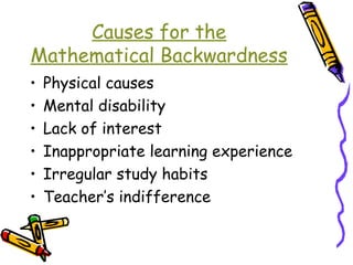 Causes for the 
Mathematical Backwardness 
• Physical causes 
• Mental disability 
• Lack of interest 
• Inappropriate learning experience 
• Irregular study habits 
• Teacher’s indifference 
 