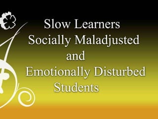 Slow Learners
Socially Maladjusted
and
Emotionally Disturbed
Students
 