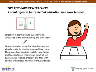 WHO ARE SLOW LEARNERS? • WAY TO SPOT THE SIGNS • TIPS FOR PARENTS/TEACHERS
Farida Raj, Special Educator
TIPS FOR PARENTS/TEACHERS
5 point agenda for remedial education in a slow learner
Structure
of the
teaching
program
3
Selection of techniques to suit individual
difficulties of the child can help the child learn.
Research studies show that slow learners are
visually ready for reading than auditory ready.
Therefore, it is important that they are taught
sight vocabulary of meaningful words at the
beginning of reading program and then with
phonics which leads to better word recognition.
 