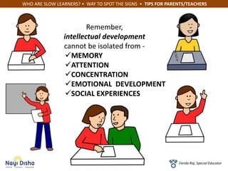 WHO ARE SLOW LEARNERS? • WAY TO SPOT THE SIGNS • TIPS FOR PARENTS/TEACHERS
Farida Raj, Special Educator
Remember,
intellectual development
cannot be isolated from -
MEMORY
ATTENTION
CONCENTRATION
EMOTIONAL DEVELOPMENT
SOCIAL EXPERIENCES
 