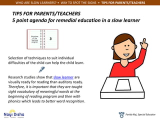 WHO ARE SLOW LEARNERS? • WAY TO SPOT THE SIGNS • TIPS FOR PARENTS/TEACHERS
Farida Raj, Special Educator
TIPS FOR PARENTS/TEACHERS
5 point agenda for remedial education in a slow learner
Structure
of the
teaching
program
3
Selection of techniques to suit individual
difficulties of the child can help the child learn.
Research studies show that slow learner are
visually ready for reading than auditory ready.
Therefore, it is important that they are taught
sight vocabulary of meaningful words at the
beginning of reading program and then with
phonics which leads to better word recognition.
 
