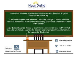 This content has been developed in collaboration with Remedial & Special
Educator Ms.Farida Raj.
It has been adapted from her book “Breaking Through" - A Hand Book for
Teachers and Parents of Children with Learning Difficulties & reproduced here
with consent.
Nayi Disha Resource Centre is an online information resource platform that
supports families of persons with, Specific Learning Disabilities, Intellectual &
Developmental Disabilities.
www.nayi-disha.org
Visit us at
Join Us on Facebook
Join Us on Twitter
Join Us on Linkedin
 