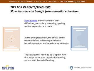 WHO ARE SLOW LEARNERS? • WAY TO SPOT THE SIGNS • TIPS FOR PARENTS/TEACHERS
Farida Raj, Special Educator
TIPS FOR PARENTS/TEACHERS
Slow learners can benefit from remedial education
Slow learners are very aware of their
difficulties, particularly in reading, spelling,
written expression and math.
As the child grows older, the effects of the
obvious deficits in learning manifest as
behavior problems and deteriorating attitudes.
The slow learner needs to be taught in ways
that adapt to his poor capacity for learning,
such as with Remedial Teaching.
 