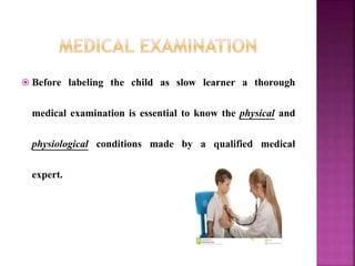  Before labeling the child as slow learner a thorough
medical examination is essential to know the physical and
physiological conditions made by a qualified medical
expert.
 