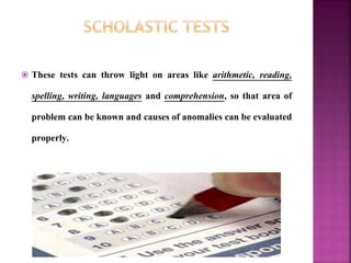  These tests can throw light on areas like arithmetic, reading,
spelling, writing, languages and comprehension, so that area of
problem can be known and causes of anomalies can be evaluated
properly.
 