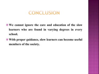  We cannot ignore the care and education of the slow
learners who are found in varying degrees in every
school.
 With proper guidance, slow learners can become useful
members of the society.
 