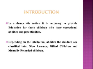  In a democratic nation it is necessary to provide
Education for those children who have exceptional
abilities and potentialities.
 Depending on the intellectual abilities the children are
classified into; Slow Learner, Gifted Children and
Mentally Retarded children.
 