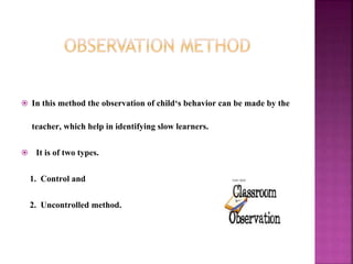  In this method the observation of child‘s behavior can be made by the
teacher, which help in identifying slow learners.
 It is of two types.
1. Control and
2. Uncontrolled method.
 