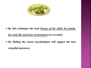  By this technique the total history of the child, his family,
his early life and home environment are revealed.
 By finding the causes psychologists will suggest the best
remedial measures.
 