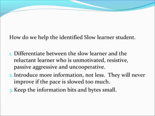 How do we help the identified Slow learner student. 
1. Differentiate between the slow learner and the 
reluctant learner who is unmotivated, resistive, 
passive aggressive and uncooperative. 
2. Introduce more information, not less. They will never 
improve if the pace is slowed too much. 
3.Keep the information bits and bytes small. 
 