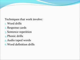 Techniques that work involve: 
1. Word drills 
2.Response cards 
3. Sentence repetition 
4.Phonic drills 
5.Audio taped words 
6.Word definition drills 
 