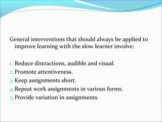 General interventions that should always be applied to 
improve learning with the slow learner involve: 
1. Reduce distractions, audible and visual. 
2. Promote attentiveness. 
3.Keep assignments short. 
4.Repeat work assignments in various forms. 
5. Provide variation in assignments. 
 